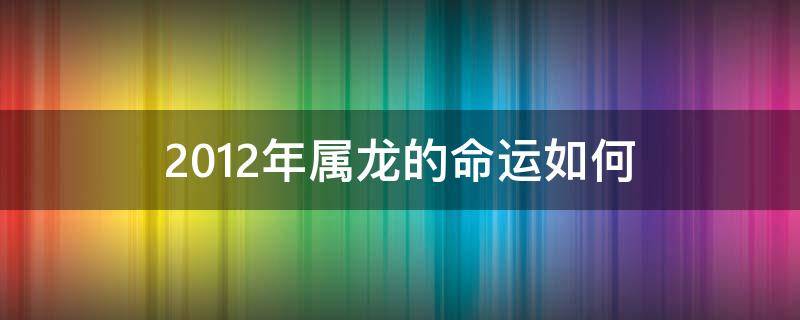 2012年属龙的命运如何（2012年龙年出生的命运）