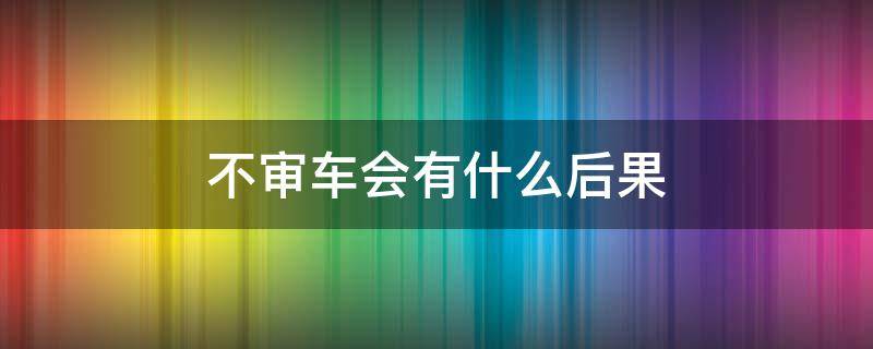 不审车会有什么后果 两年不审车会有什么后果