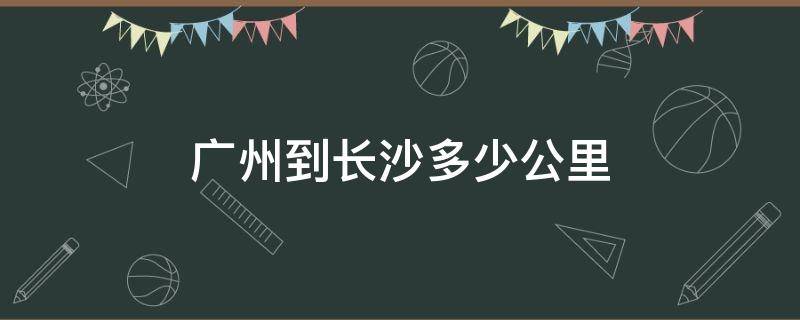 广州到长沙多少公里（广州到长沙多少公里坐火车多长时间）