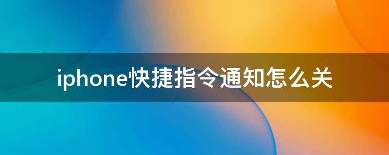 iphone快捷指令通知怎么关（iphone怎样关闭快捷指令通知）