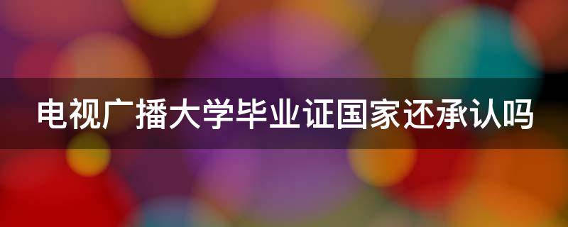 电视广播大学毕业证国家还承认吗 电视广播大学毕业证国家还承认吗