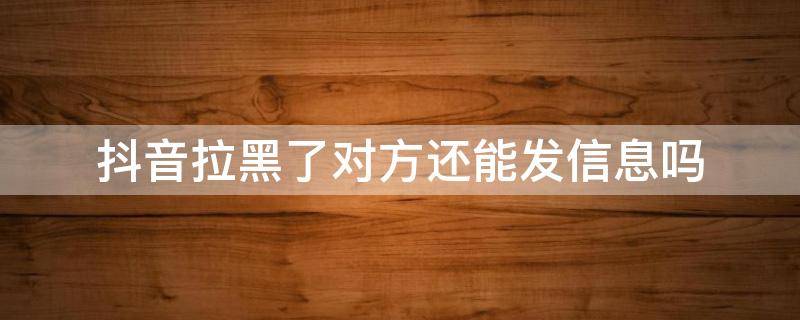 抖音拉黑了对方还能发信息吗 抖音为什么拉黑了对方还能发信息