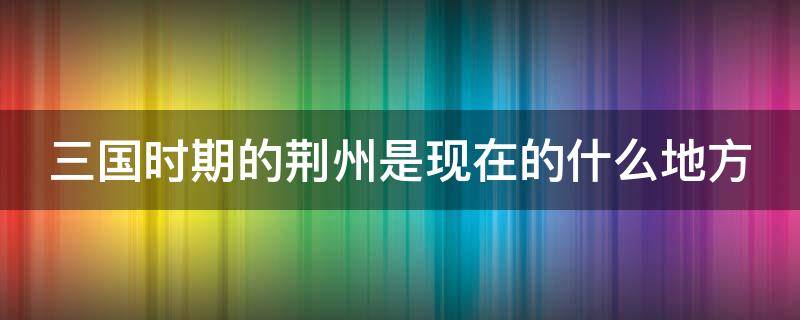 三国时期的荆州是现在的什么地方 三国时期的荆州是现在的什么地方呢图片