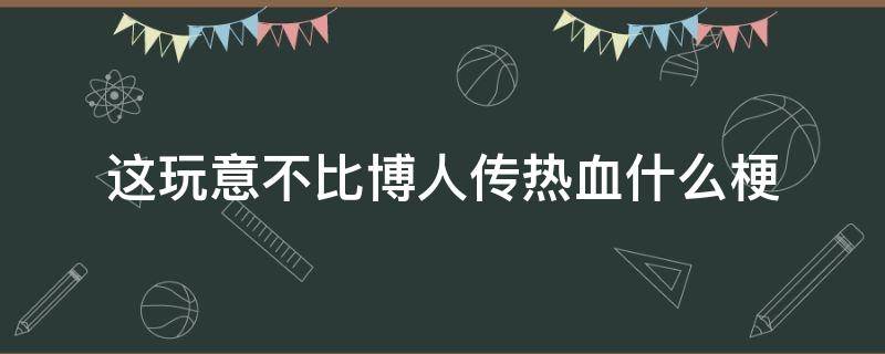 这玩意不比博人传热血什么梗（这不比博人传燃梗）