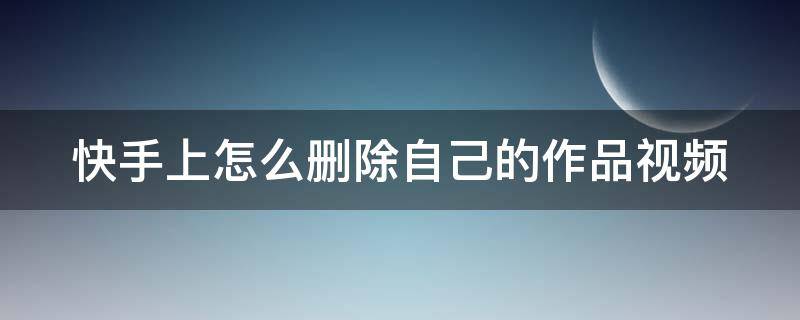 快手上怎么删除自己的作品视频（快手上怎么删除自己的作品视频教程）