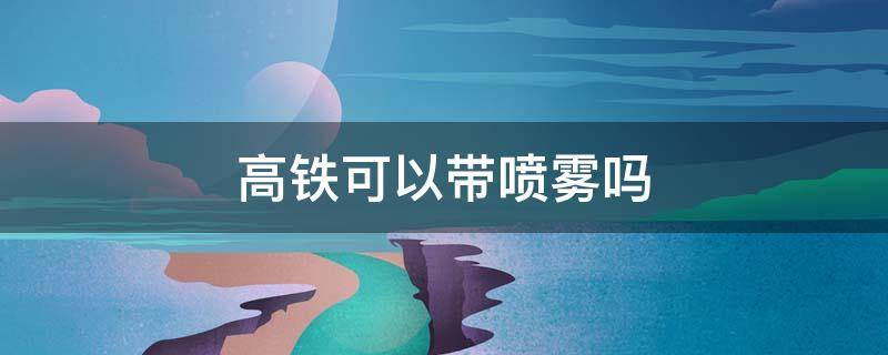 高铁可以带喷雾吗 乘坐高铁可以带喷雾吗