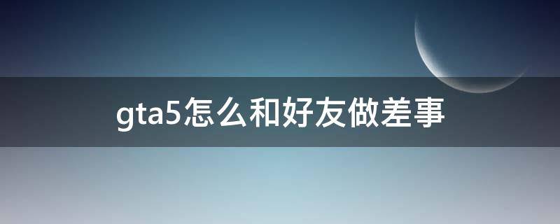 gta5怎么和好友做差事（gta5怎么和好友进行差事）