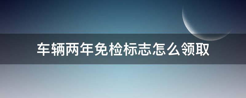 车辆两年免检标志怎么领取（汽车2年免检标志领取需要的资料）