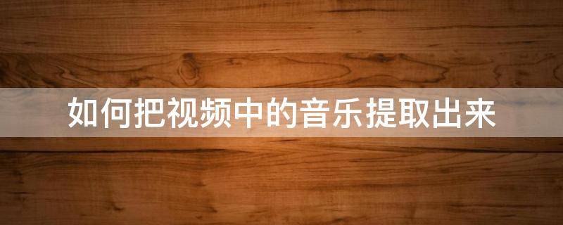 如何把视频中的音乐提取出来 如何把视频中的音乐提取出来转换mp3