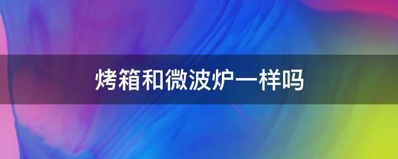 烤箱和微波炉一样吗（烤箱和微波炉是一样的吗）