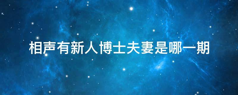 相声有新人博士夫妻是哪一期（相声有新人博士夫妻是哪一期有新人交大博士是哪一期）