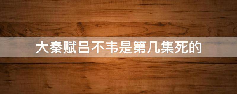 大秦赋吕不韦是第几集死的 大秦赋吕不韦在哪一集死的