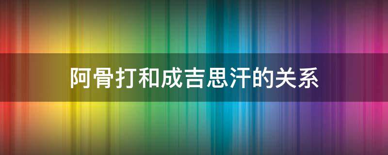 阿骨打和成吉思汗的关系（成吉思汗和完颜阿骨打是什么关系）