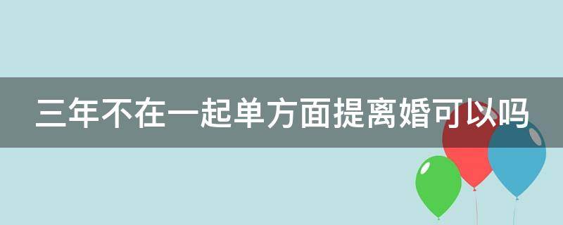 三年不在一起单方面提离婚可以吗 三年不在一起单方面提离婚可以吗知乎