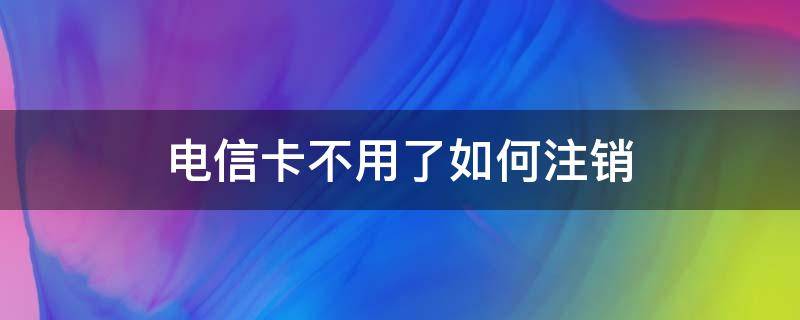 电信卡不用了如何注销（电信卡不用了要不要注销）