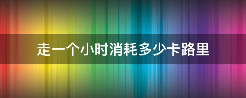 走一个小时消耗多少卡路里 健步走一个小时消耗多少卡路里