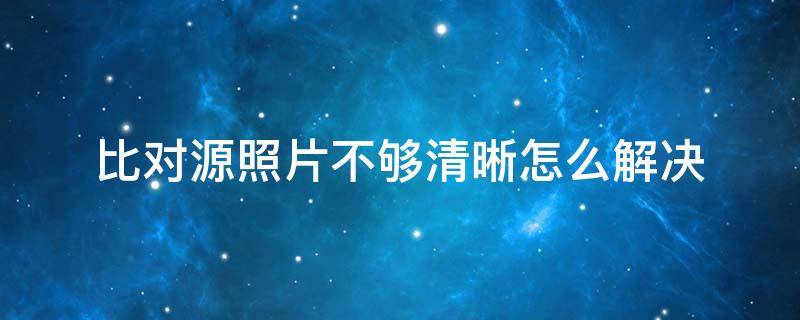 比对源照片不够清晰怎么解决 对比源照片不清晰多久可以重试