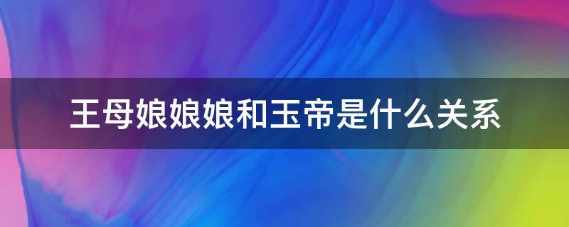 王母娘娘娘和玉帝是什么关系（王母娘娘和玉帝是什么关系?）