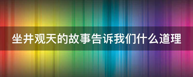 坐井观天的故事告诉我们什么道理（坐井观天的故事告诉我们什么道理幼儿园）