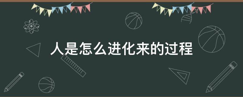 人是怎么进化来的过程 人是怎么进化而来的过程