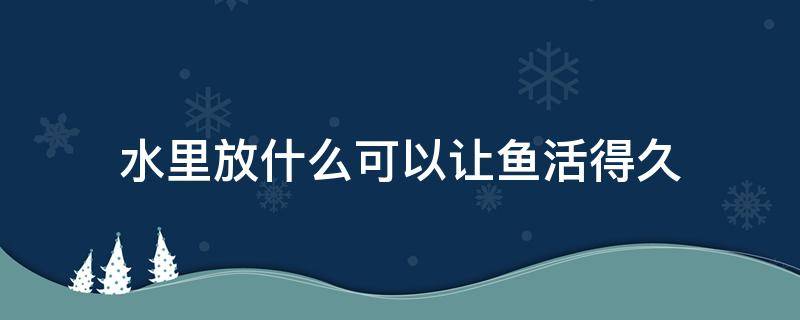 水里放什么可以让鱼活得久 什么鱼放水里就能活