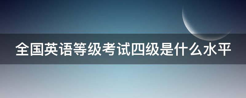 全国英语等级考试四级是什么水平（全国英语等级考试四级相当于大学英语几级）