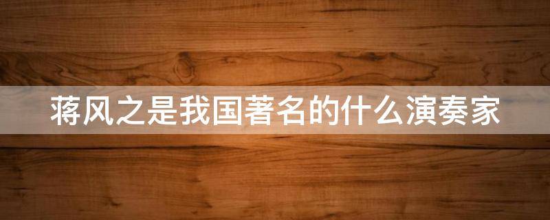 蒋风之是我国著名的什么演奏家（蒋风之是我国著名的什么演奏家其代表作品为汉宫秋月）