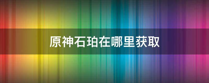 原神石珀在哪里获取 原神石珀怎么获取