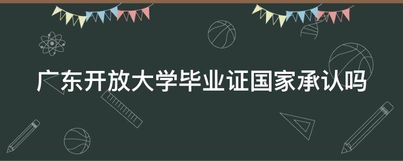 广东开放大学毕业证国家承认吗 广东开放大学毕业证国家承认吗现在