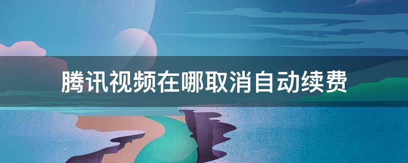 腾讯视频在哪取消自动续费 腾讯视频在哪取消自动续费苹果