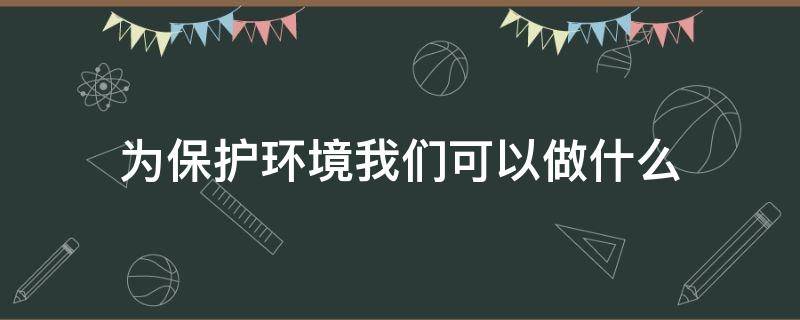 为保护环境我们可以做什么 为保护环境我们能做些什么