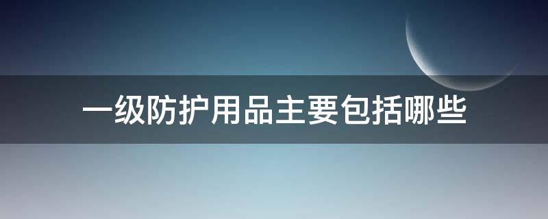 一级防护用品主要包括哪些 一级防护用品主要包括哪些?