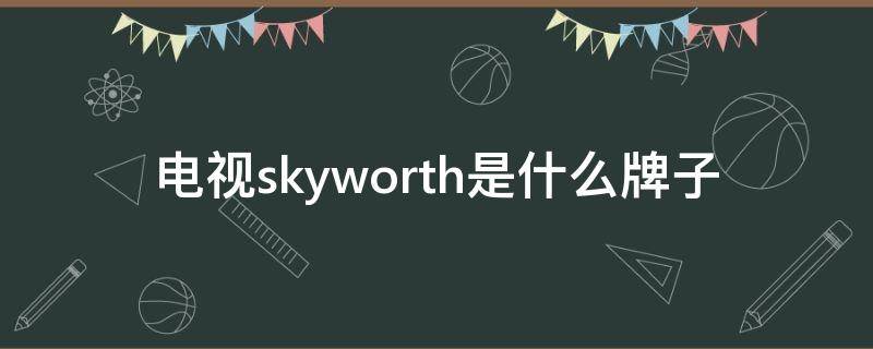 电视skyworth是什么牌子 电视机skyworth是什么牌子