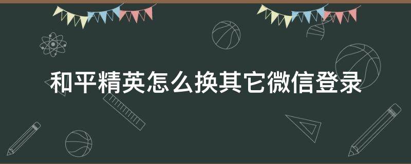 和平精英怎么换其它微信登录（和平精英怎么换个微信登录）