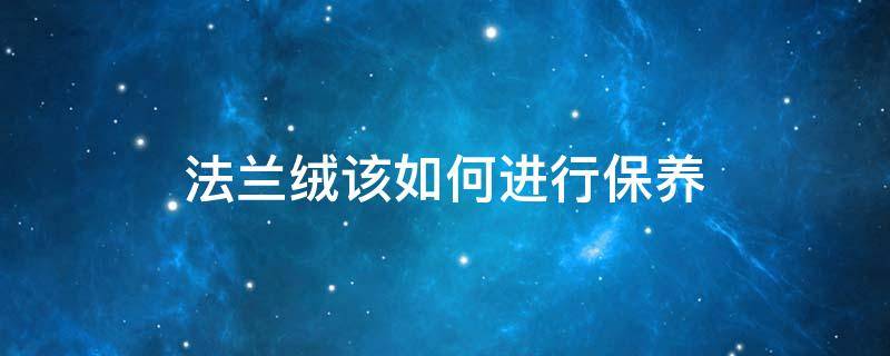 法兰绒该如何进行保养（法兰绒怎么洗才好?法兰绒正确的洗涤方法）