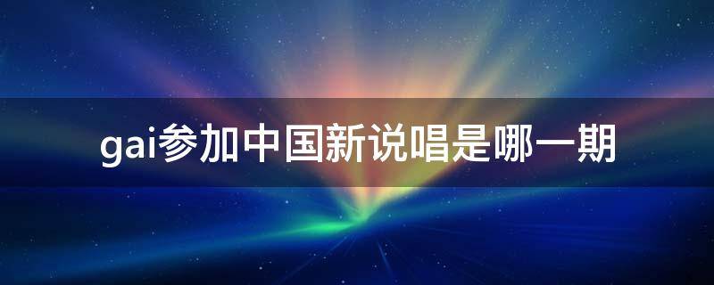 gai参加中国新说唱是哪一期（gai参加的中国新说唱是哪一期）