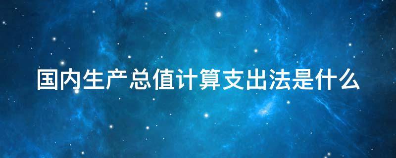 国内生产总值计算支出法是什么 国内生产总值支出法计算公式