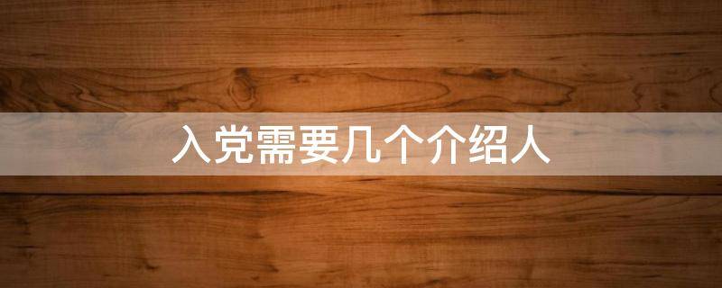 入党需要几个介绍人 入党需要几个介绍人和联系人