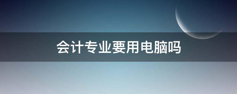 会计专业要用电脑吗 会计学专业要用电脑吗