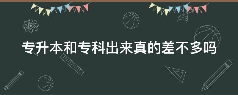 专升本和专科出来真的差不多吗 专升本和专科出来真的差不多吗女生