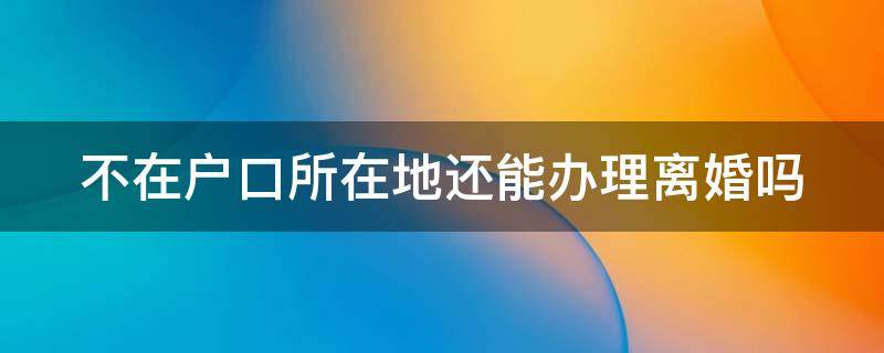 不在户口所在地还能办理离婚吗 不在户口所在地可以办理离婚吗