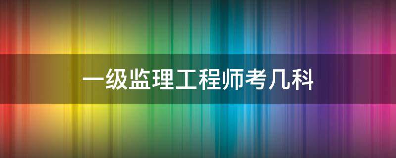 一级监理工程师考几科 监理工程师一共考几科