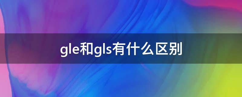 gle和gls有什么区别（gle还是gls）