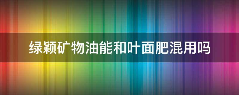 绿颖矿物油能和叶面肥混用吗 绿颖能与叶面肥混配吗