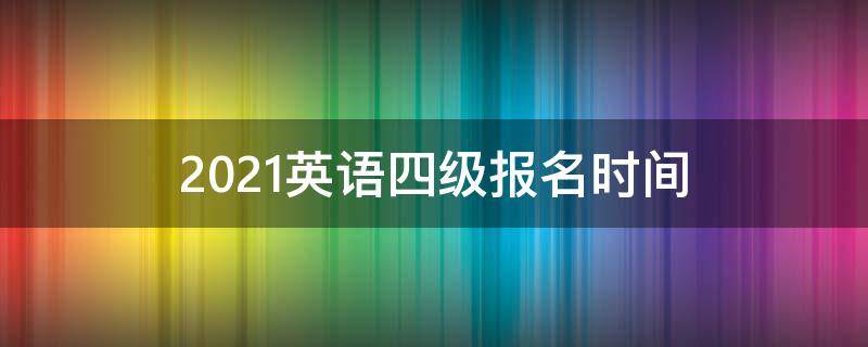 2021英语四级报名时间（2021英语四级报名时间下半年江苏）