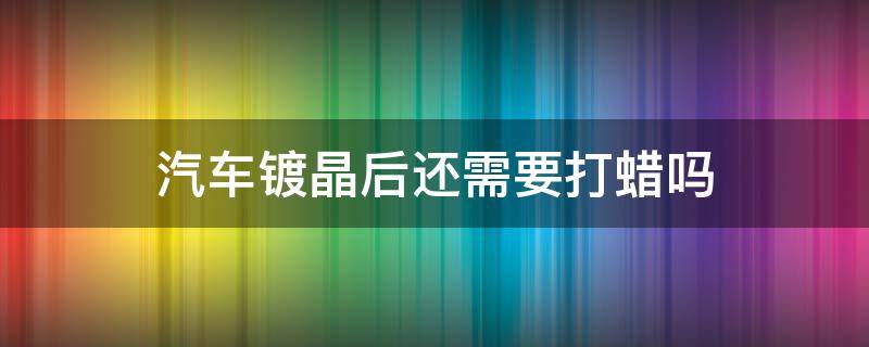 汽车镀晶后还需要打蜡吗 汽车镀晶后可以打蜡么