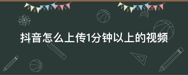 抖音怎么上传1分钟以上的视频 抖音里怎么上传一分钟以上的视频