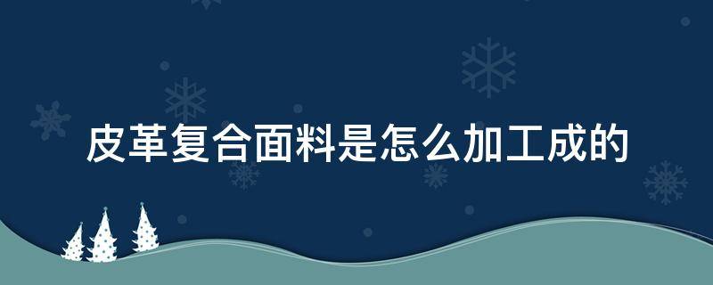 皮革复合面料是怎么加工成的 皮革合成革制作过程