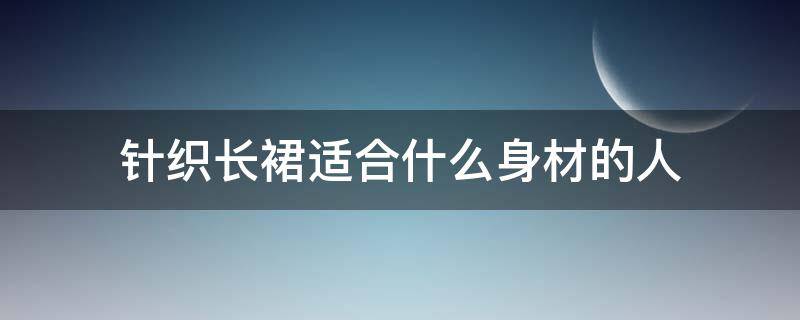 针织长裙适合什么身材的人 针织裙不适合哪种身材的人穿