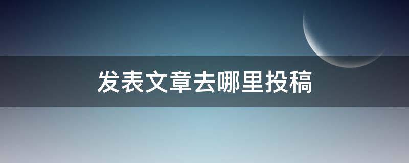 发表文章去哪里投稿 大学生发表文章去哪里投稿